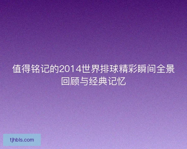 值得铭记的2014世界排球精彩瞬间全景回顾与经典记忆