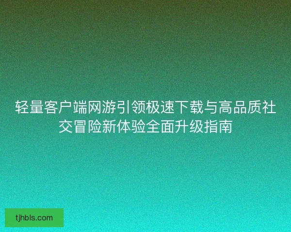 轻量客户端网游引领极速下载与高品质社交冒险新体验全面升级指南