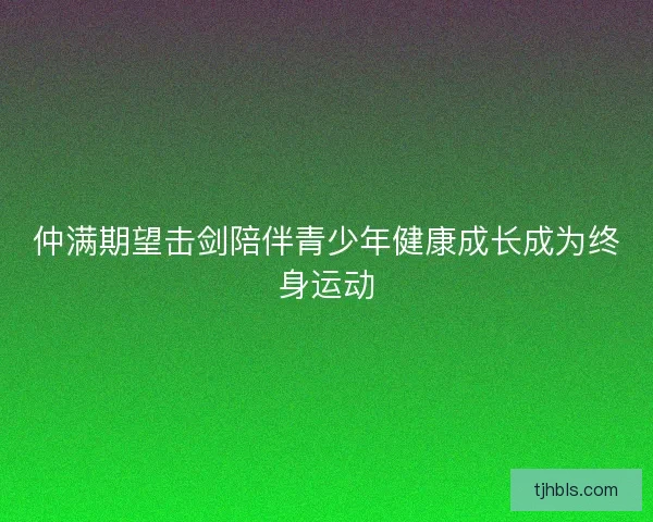 仲满期望击剑陪伴青少年健康成长成为终身运动