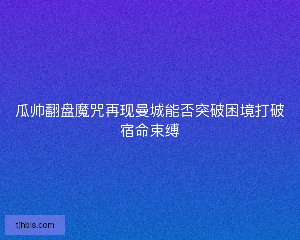 瓜帅翻盘魔咒再现曼城能否突破困境打破宿命束缚