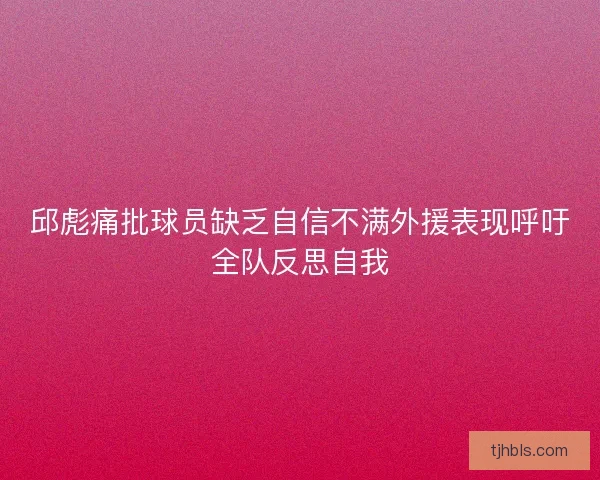 邱彪痛批球员缺乏自信不满外援表现呼吁全队反思自我