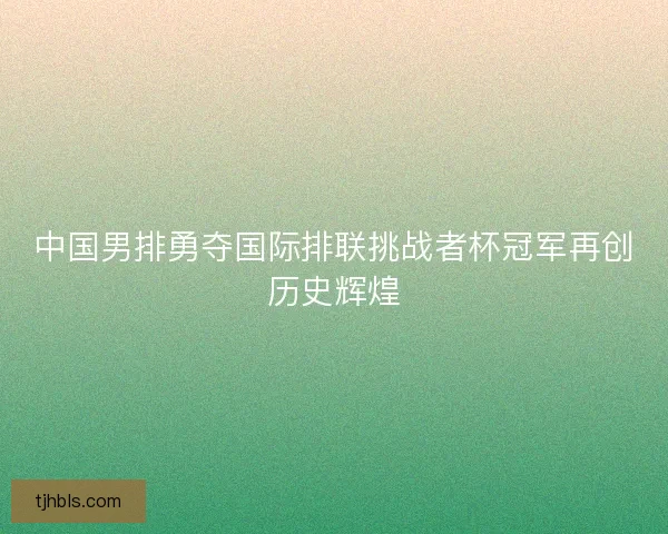 中国男排勇夺国际排联挑战者杯冠军再创历史辉煌