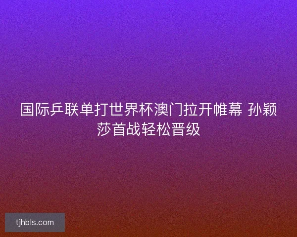 国际乒联单打世界杯澳门拉开帷幕 孙颖莎首战轻松晋级