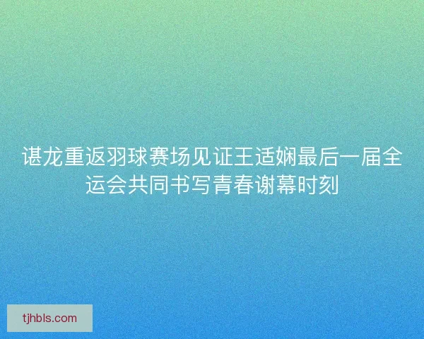 谌龙重返羽球赛场见证王适娴最后一届全运会共同书写青春谢幕时刻
