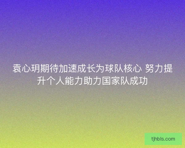 袁心玥期待加速成长为球队核心 努力提升个人能力助力国家队成功