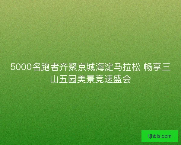 5000名跑者齐聚京城海淀马拉松 畅享三山五园美景竞速盛会