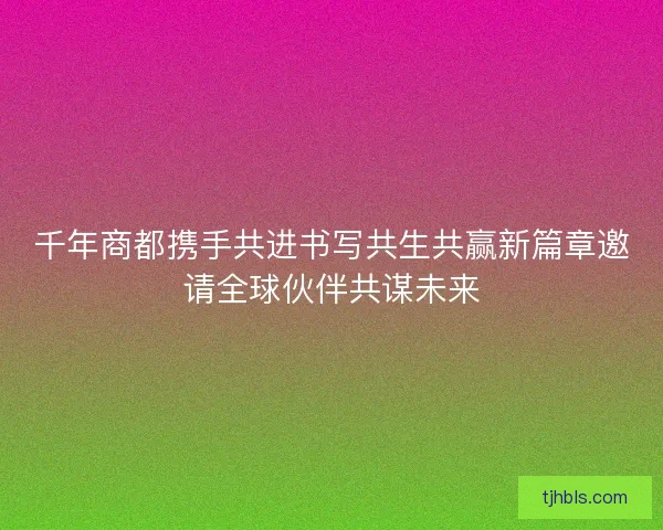 千年商都携手共进书写共生共赢新篇章邀请全球伙伴共谋未来