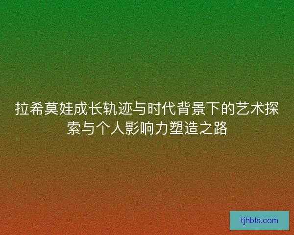 拉希莫娃成长轨迹与时代背景下的艺术探索与个人影响力塑造之路