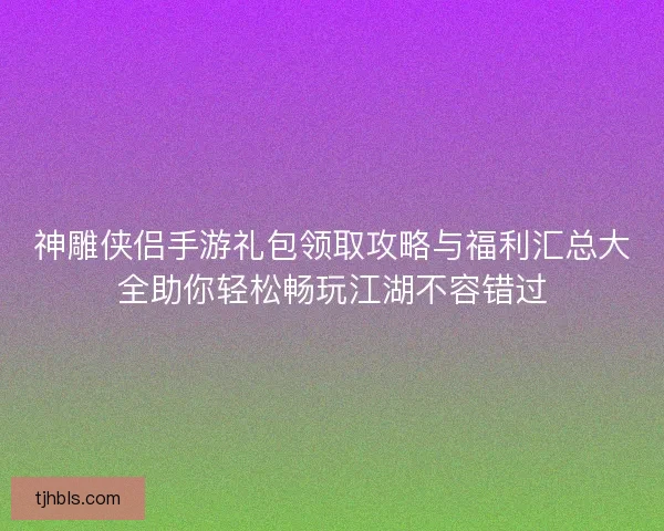 神雕侠侣手游礼包领取攻略与福利汇总大全助你轻松畅玩江湖不容错过