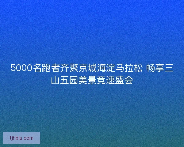 5000名跑者齐聚京城海淀马拉松 畅享三山五园美景竞速盛会