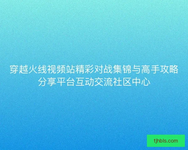 穿越火线视频站精彩对战集锦与高手攻略分享平台互动交流社区中心