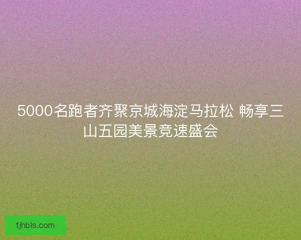 5000名跑者齐聚京城海淀马拉松 畅享三山五园美景竞速盛会