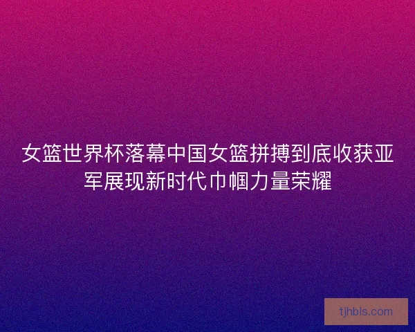 女篮世界杯落幕中国女篮拼搏到底收获亚军展现新时代巾帼力量荣耀