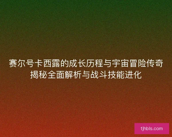 赛尔号卡西露的成长历程与宇宙冒险传奇揭秘全面解析与战斗技能进化