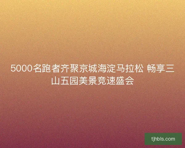 5000名跑者齐聚京城海淀马拉松 畅享三山五园美景竞速盛会