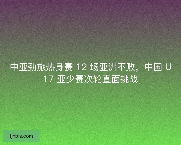 中亚劲旅热身赛 12 场亚洲不败，中国 U17 亚少赛次轮直面挑战