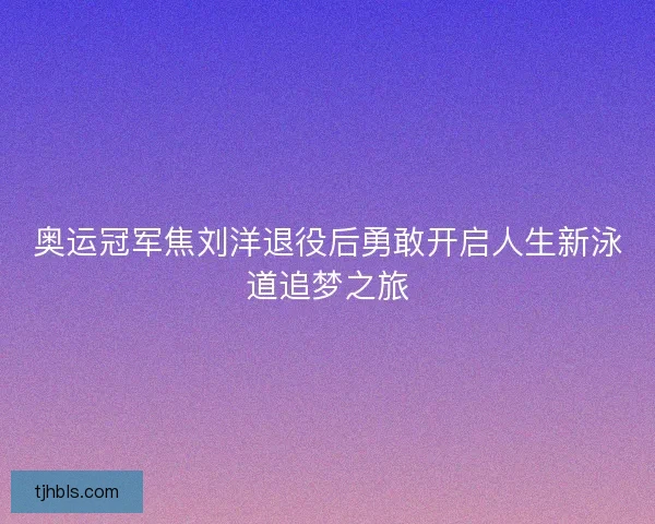 奥运冠军焦刘洋退役后勇敢开启人生新泳道追梦之旅