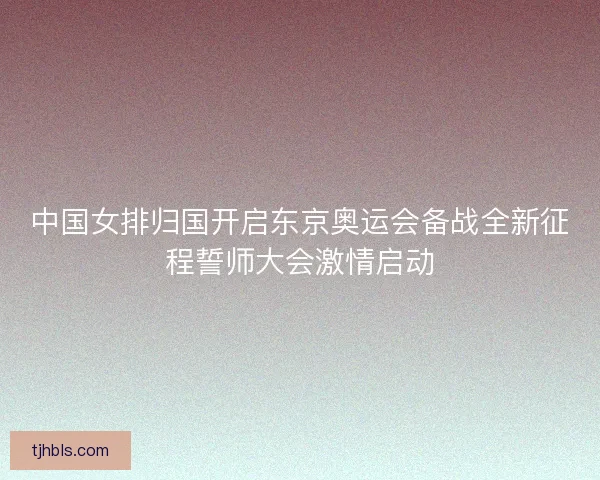 中国女排归国开启东京奥运会备战全新征程誓师大会激情启动
