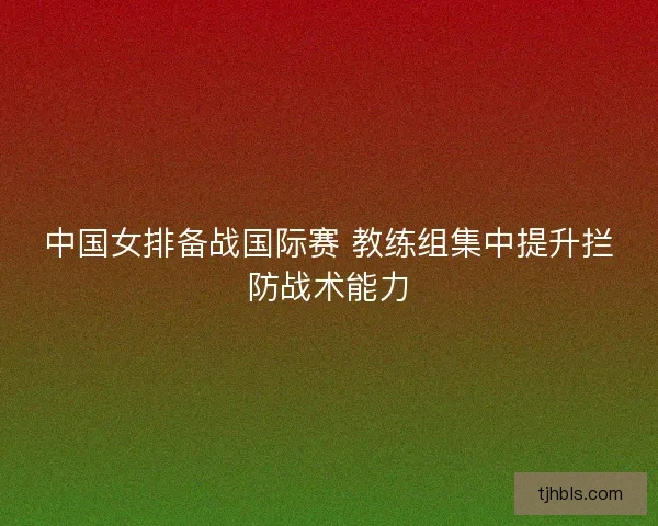 中国女排备战国际赛 教练组集中提升拦防战术能力