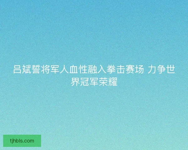 吕斌誓将军人血性融入拳击赛场 力争世界冠军荣耀